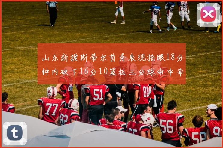 山东新援斯蒂尔首秀表现抢眼18分钟内砍下16分10篮板三分球命中率高达66