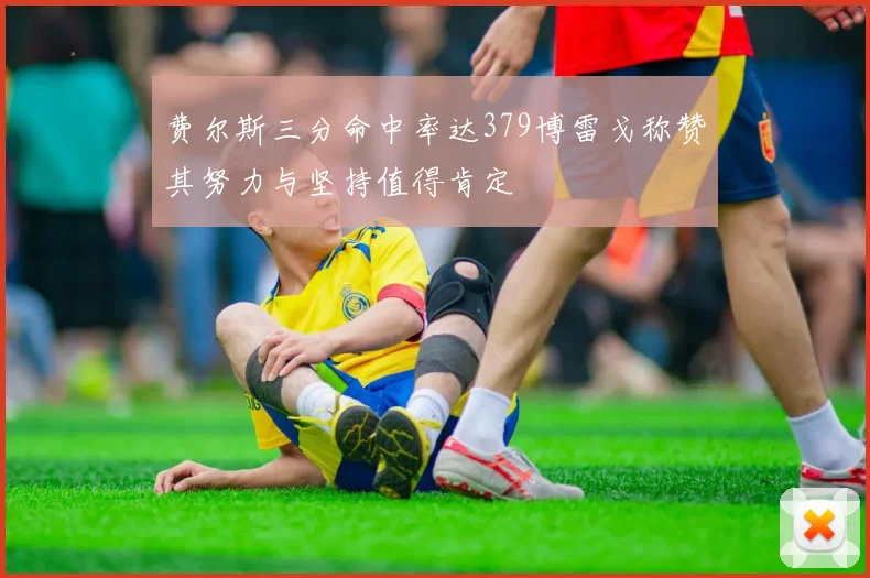 费尔斯三分命中率达379博雷戈称赞其努力与坚持值得肯定