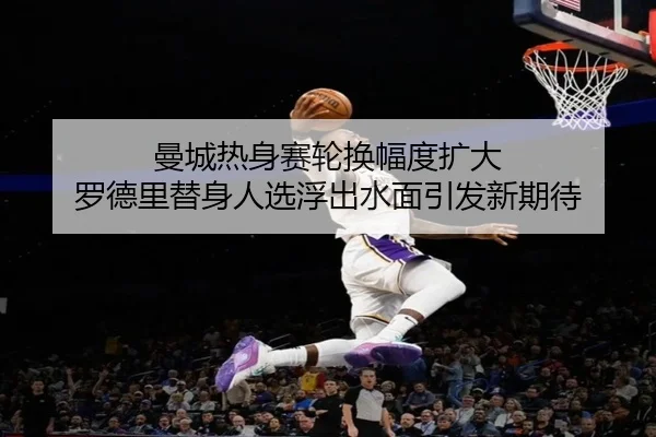 曼城热身赛轮换幅度扩大 罗德里替身人选浮出水面引发新期待